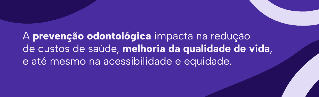 A prevenção odontológica impacta na redução de custos de saúde, melhoria da qualidade de vida, e até mesmo na acessibilidade e equidade.