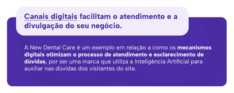 Canais digitais facilitam o atendimento e a divulgação do seu negócio. 
A New Dental Care é um exemplo em relação a como os mecanismos digitais otimizam o processo de atendimento e esclarecimento de dúvidas, por ser uma marca que utiliza a Inteligência Artificial para auxiliar nas dúvidas dos visitantes do site.