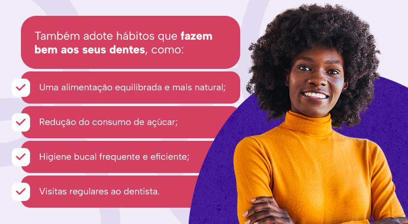 Também adote hábitos que fazem bem aos seus dentes, como:
Uma alimentação equilibrada e mais natural;
Redução do consumo de açúcar;
Higiene bucal frequente e eficiente;
Visitas regulares ao dentista.
