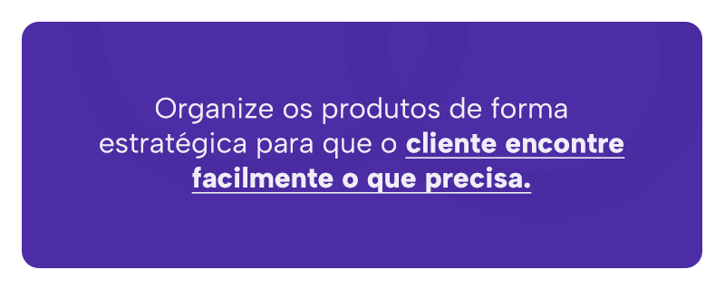 Organize os produtos de forma estratégica para que o cliente encontre facilmente o que precisa.