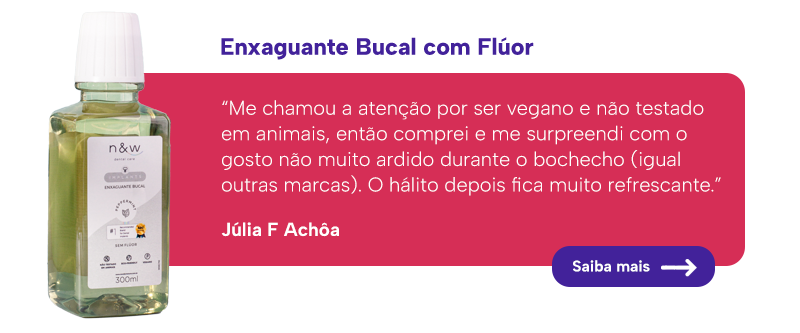 Enxaguante Bucal com Flúor

“Me chamou a atenção por ser vegano e não testado em animais, então comprei e me surpreendi com o gosto não muito ardido durante o bochecho (igual outras marcas). O hálito depois fica muito refrescante.”

Júlia F Achôa

Saiba mais