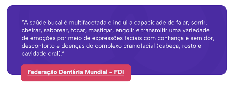 “A saúde bucal é multifacetada e inclui a capacidade de falar, sorrir, cheirar, saborear, tocar, mastigar, engolir e transmitir uma variedade de emoções por meio de expressões faciais com confiança e sem dor, desconforto e doenças do complexo craniofacial (cabeça, rosto e cavidade oral).”
Federação Dentária Mundial - FDI
