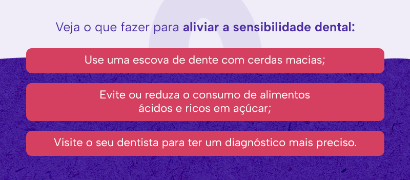 Veja o que fazer para aliviar a sensibilidade dental:
Use uma escova de dente com cerdas macias;
Evite ou reduza o consumo de alimentos ácidos e ricos em açúcar;
Visite o seu dentista para ter um diagnóstico mais preciso.
