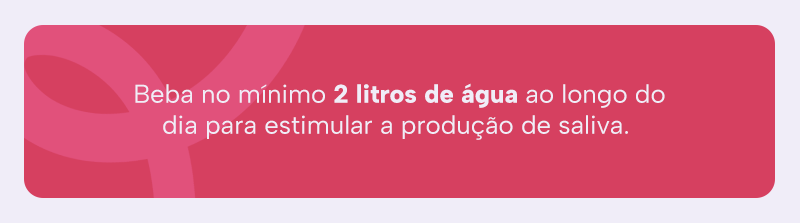 Beba no mínimo 2 litros de água ao longo do dia para estimular a produção de saliva. 