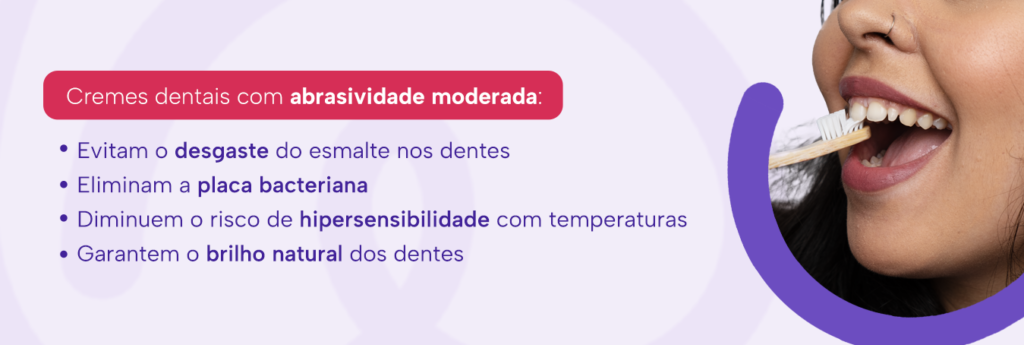 Cremes dentais com abrasividade moderada:

Evitam o desgaste do esmalte nos dentes
Eliminam a placa bacteriana
Diminuem o risco de hipersensibilidade com temperaturas
Garantem o brilho natural dos dentes
