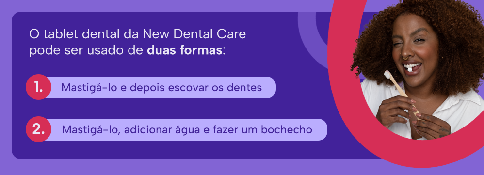 O tablet dental da New Dental Care pode ser usado de duas formas: 
1 - Mastigá-lo e depois escovar os dentes
2 - Mastigá-lo, adicionar água e fazer um bochecho