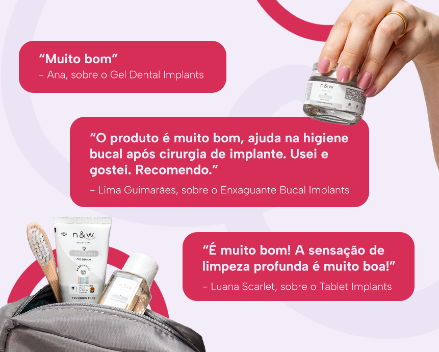 “Muito bom”
Ana, sobre o Gel Dental Implants

“O produto é muito bom, ajuda na higiene bucal após cirurgia de implante. Usei e gostei. Recomendo. 
Lima Guimarães, sobre o Enxaguante Bucal Implants

“É muito bom! A sensação de limpeza profunda é muito boa!”
Luana Scarlet, sobre o Tablet Implants
