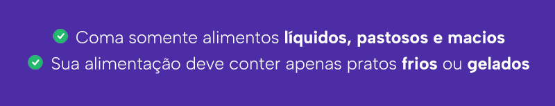 Coma somente alimentos líquidos, pastosos e macios
Sua alimentação deve conter apenas pratos frios ou gelados
