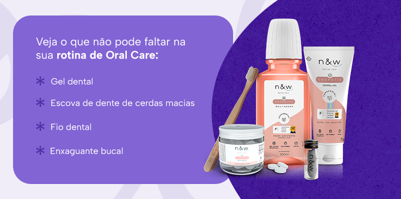 Veja o que não pode faltar na sua rotina de Oral Care:
Gel dental
Escova de dente de cerdas macias
Fio dental
Enxaguante bucal
