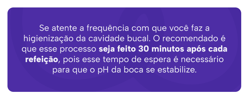 Se atente a frequência com que você faz a higienização da cavidade bucal. O recomendado é que esse processo seja feito 30 minutos após cada refeição, pois esse tempo de espera é necessário para que o pH da boca se estabilize.