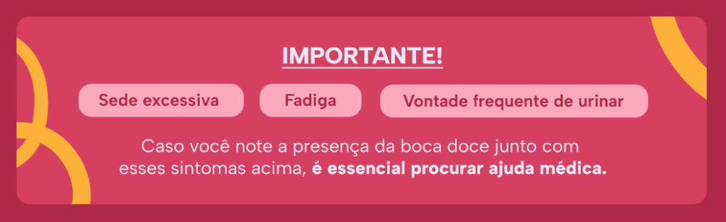 Importante!
Sede excessiva 
Fadiga
Vontade frequente de urinar
Caso você note a presença da boca doce junto com esses sintomas acima, é essencial procurar ajuda médica.