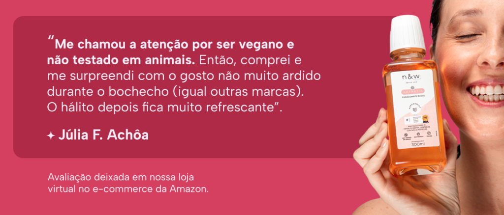 “Me chamou a atenção por ser vegano e não testado em animais. Então, comprei e me surpreendi com o gosto não muito ardido durante o bochecho (igual outras marcas). O hálito depois fica muito refrescante”.
Júlia F. Achôa
Avaliação deixada em nossa loja virtual no e-commerce da Amazon.