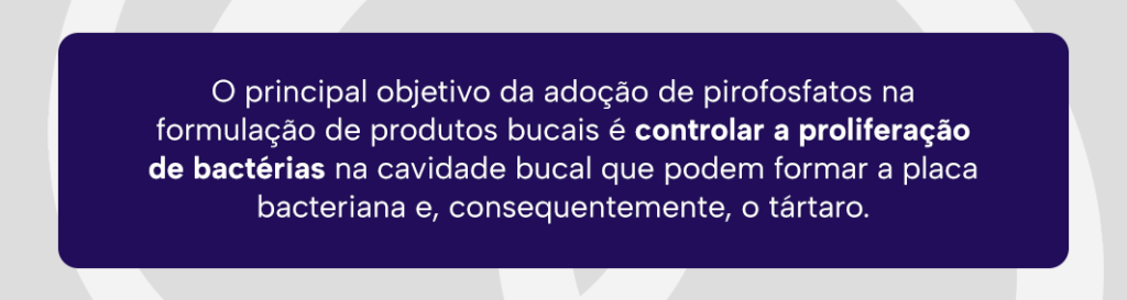 O principal objetivo da adoção de pirofosfatos na formulação de produtos bucais é controlar a proliferação de bactérias na cavidade bucal que podem formar a placa bacteriana e, consequentemente, o tártaro.